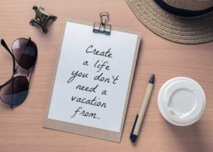 Create a life you don't need a vacation from!